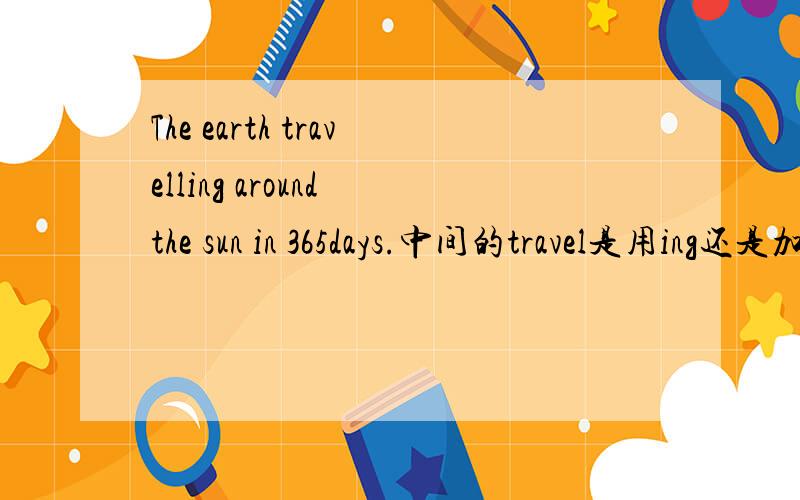 The earth travelling around the sun in 365days.中间的travel是用ing还是加s?