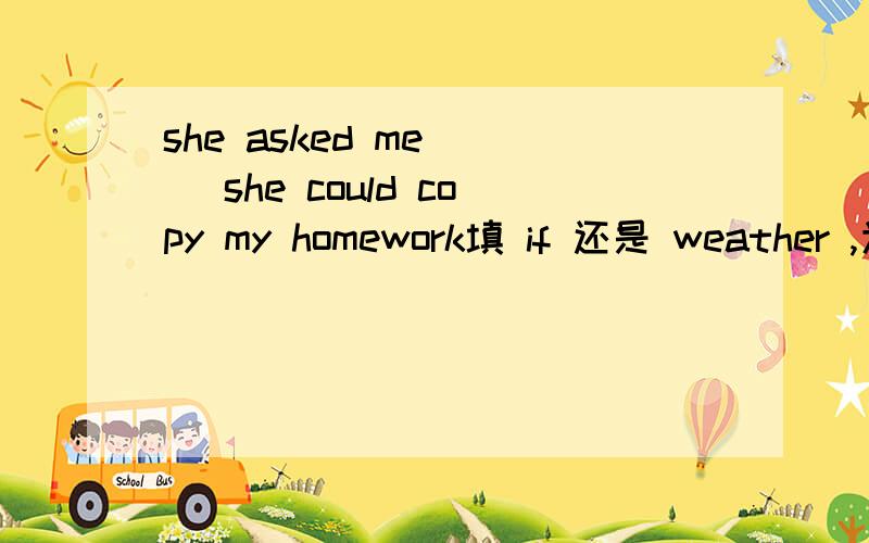 she asked me __ she could copy my homework填 if 还是 weather ,为什么