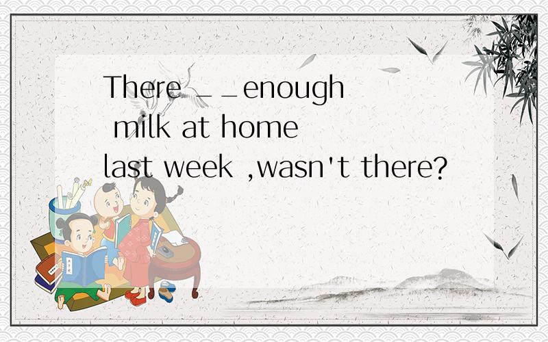 There __enough milk at home last week ,wasn't there?