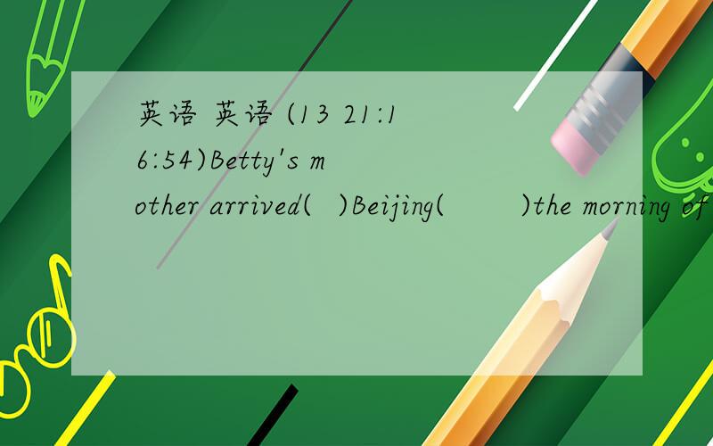 英语 英语 (13 21:16:54)Betty's mother arrived(  )Beijing(      )the morning of August 8