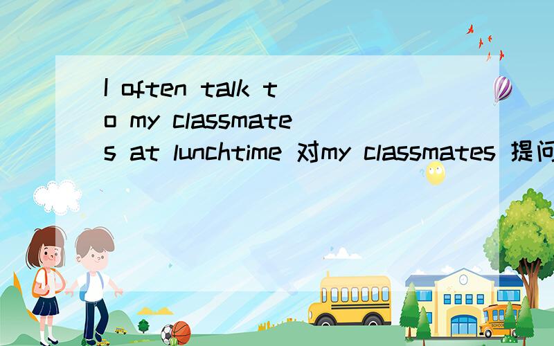 I often talk to my classmates at lunchtime 对my classmates 提问没有