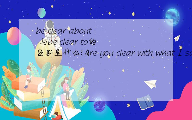 be clear about 与be clear to的区别是什么?Are you clear with what I said? Is that clear to you?