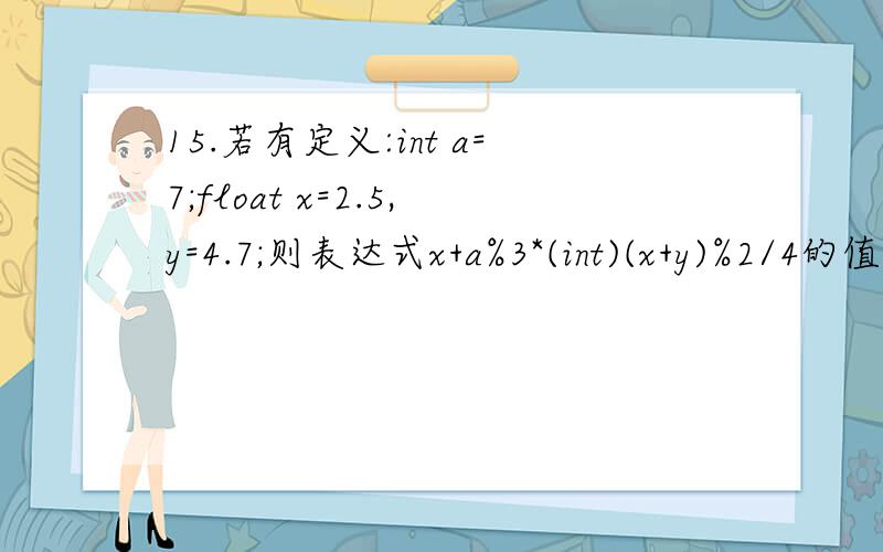 15.若有定义:int a=7;float x=2.5,y=4.7;则表达式x+a%3*(int)(x+y)%2/4的值是( )