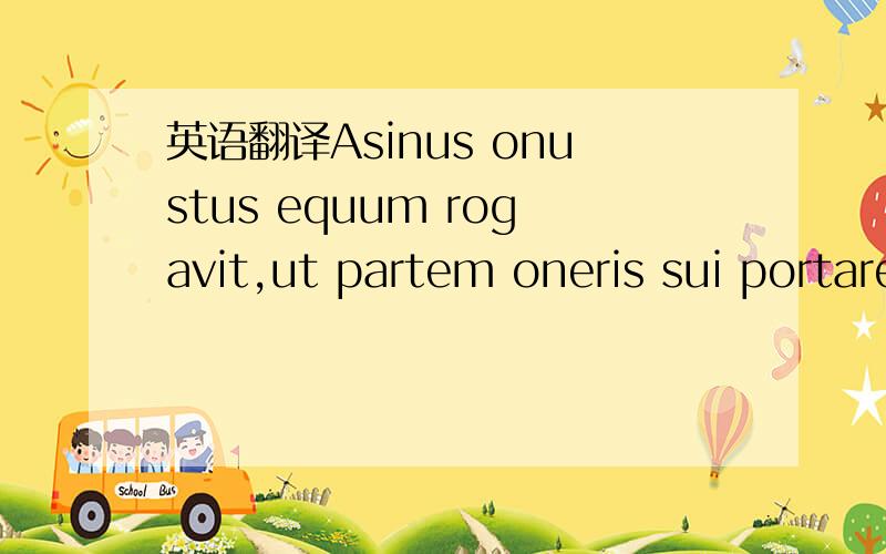 英语翻译Asinus onustus equum rogavit,ut partem oneris sui portaret.sed equus superbus omnes preces repudiavit.paulo post asinus labore fatigatus media invia animam dfflavit.tum dominus omni onere et insuper pelle asini equum oneravit.sero equus s