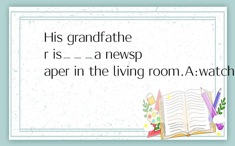 His grandfather is___a newspaper in the living room.A:watching B:seeing C:looking at D:reading