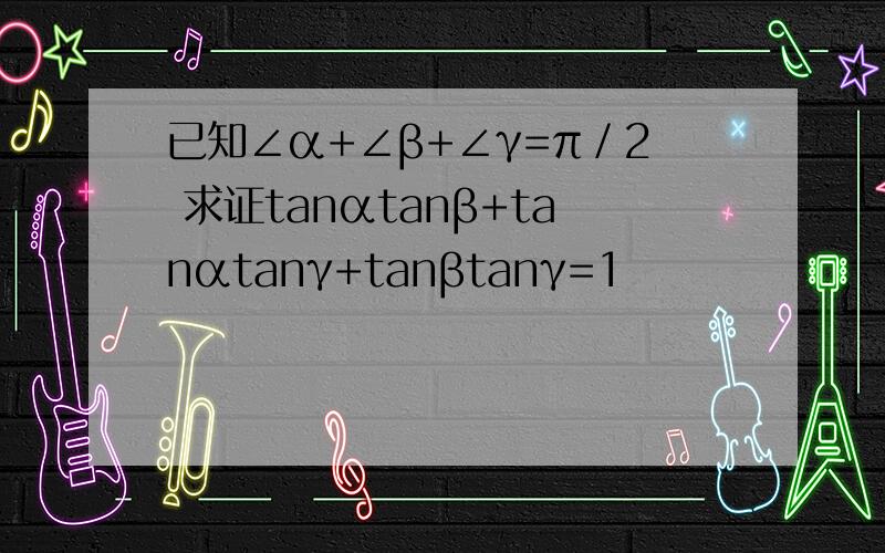 已知∠α+∠β+∠γ=π／2 求证tanαtanβ+tanαtanγ+tanβtanγ=1