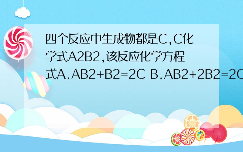 四个反应中生成物都是C,C化学式A2B2,该反应化学方程式A.AB2+B2=2C B.AB2+2B2=2C C.2AB2+B2=2C D.4AB+B2=2C初二的科学题  解决一下哈