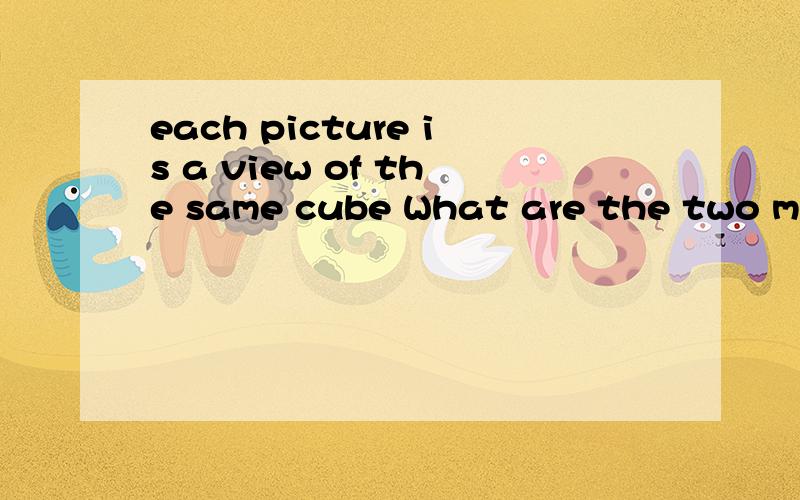 each picture is a view of the same cube What are the two missing numbers?