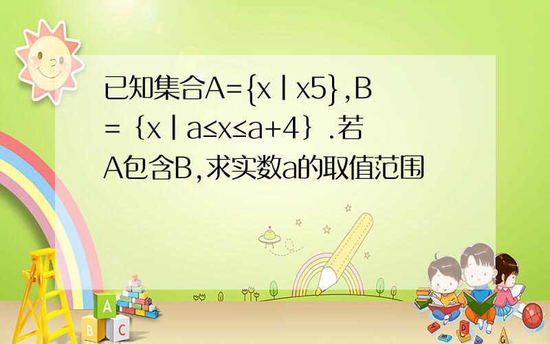 已知集合A={x|x5},B=｛x|a≤x≤a+4｝.若A包含B,求实数a的取值范围