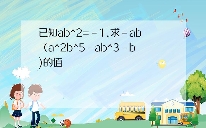 已知ab^2=-1,求-ab（a^2b^5-ab^3-b)的值