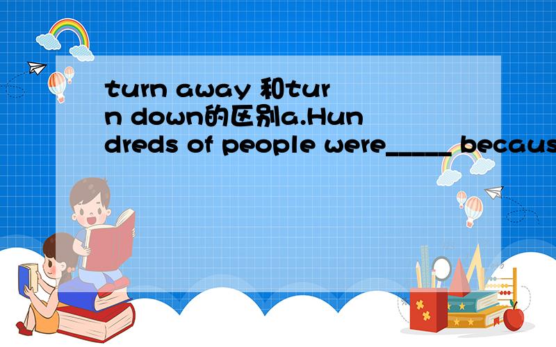 turn away 和turn down的区别a.Hundreds of people were_____ because the tickets had been sold out.b.He was _____ to join the army because of his age.