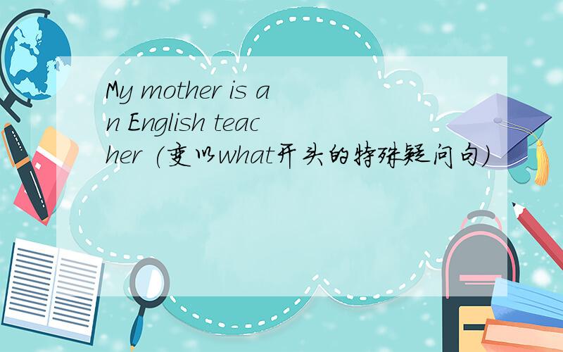 My mother is an English teacher (变以what开头的特殊疑问句）