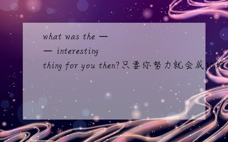 what was the —— interesting thing for you then?只要你努力就会成功的.you —— —— —— if you work hard.sossos!