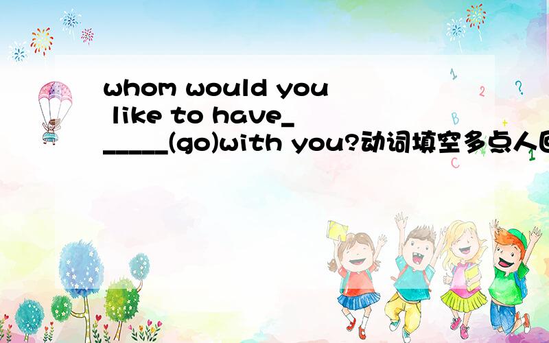 whom would you like to have______(go)with you?动词填空多点人回答！