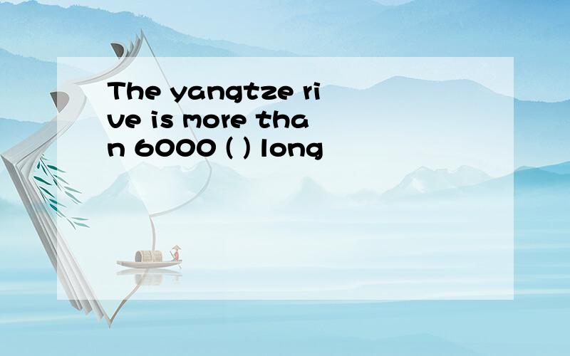 The yangtze rive is more than 6000 ( ) long
