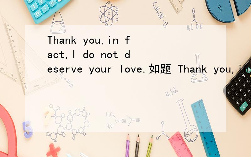 Thank you,in fact,I do not deserve your love.如题 Thank you,in fact,I do not deserve your love 求你们了