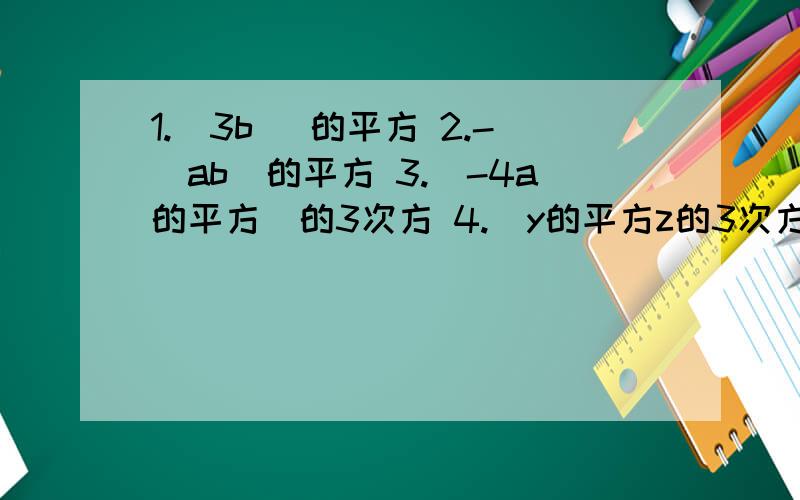 1.（3b) 的平方 2.-（ab）的平方 3.（-4a的平方）的3次方 4.（y的平方z的3次方）的3次方 5.（xy的4次方）的m次方 6.-（p的平方q）的n次方 7.（xy的3n次方）的2次方+（xy的6次方）的n次方 8.(-3x的3次方