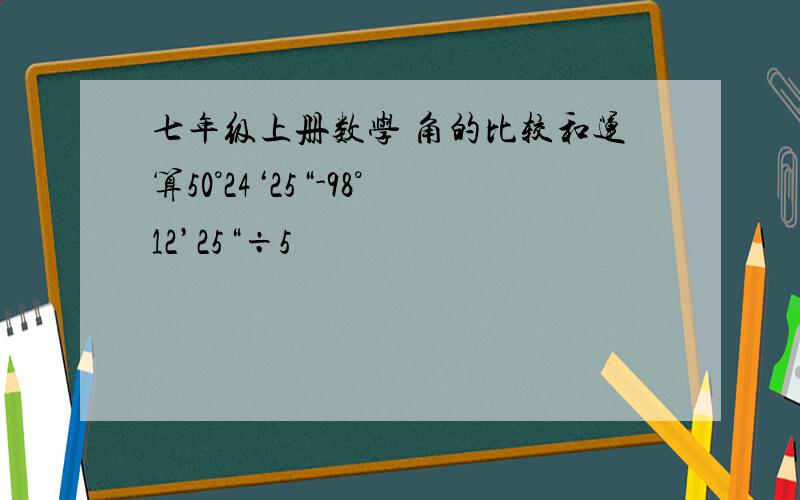 七年级上册数学 角的比较和运算50°24‘25“-98°12’25“÷5