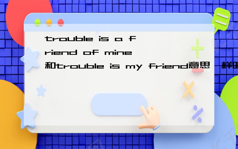 trouble is a friend of mine 和trouble is my friend意思一样吧?为什么歌曲里不说trouble is my friend而是trouble is a friend of mine