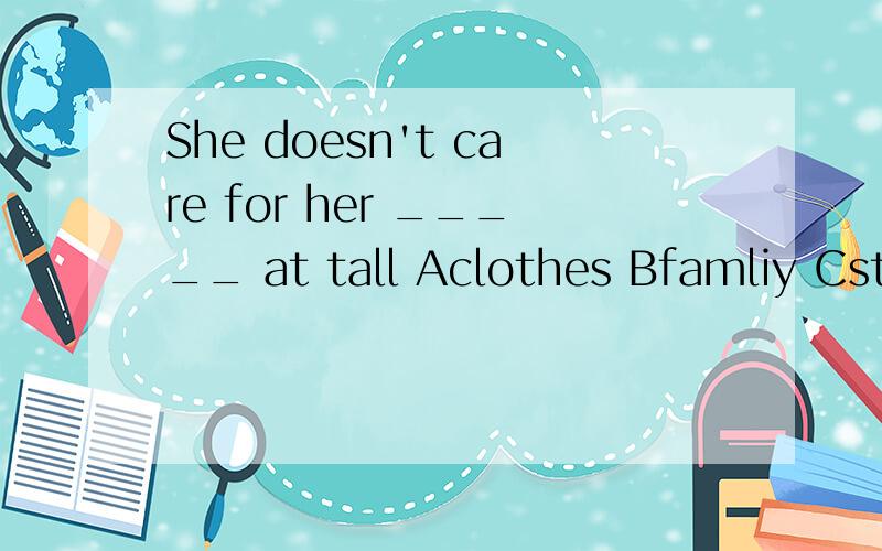 She doesn't care for her _____ at tall Aclothes Bfamliy Cstudy Dfriend 选哪个