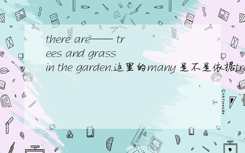 there are—— trees and grass in the garden.这里的many 是不是依据trees 来填的many