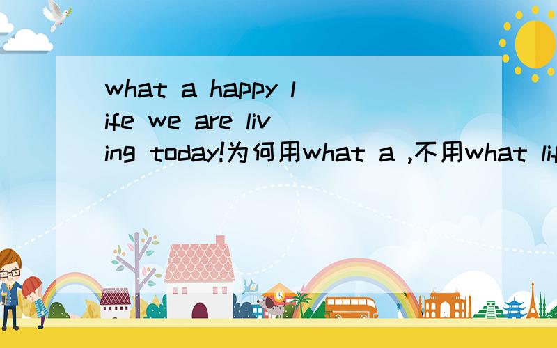 what a happy life we are living today!为何用what a ,不用what life 在这里是可数的?