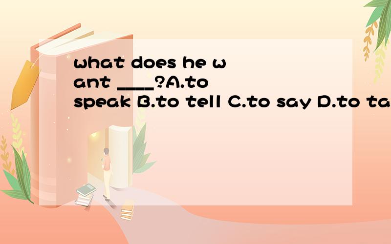 what does he want ____?A.to speak B.to tell C.to say D.to talk