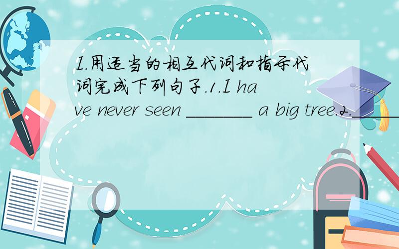 I.用适当的相互代词和指示代词完成下列句子.1.I have never seen _______ a big tree.2.______ is a notebook and _______'s a dictionary.3.______ mobile phone is on my desk?Don't forget to take it away.II.选择.1.Please find out ______ h