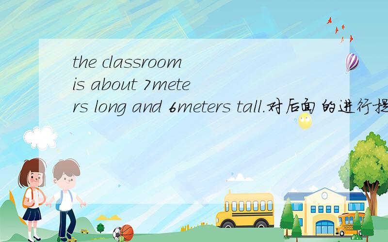 the classroom is about 7meters long and 6meters tall.对后面的进行提问对 about 7 meters long and 6 meters tall 提问
