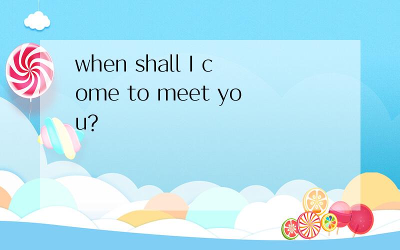 when shall I come to meet you?