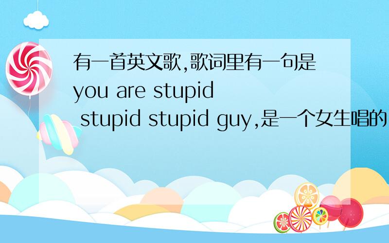 有一首英文歌,歌词里有一句是you are stupid stupid stupid guy,是一个女生唱的,很轻快…有人知道吗?