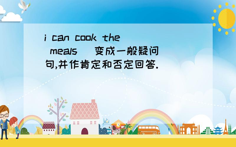 i can cook the meals （变成一般疑问句,并作肯定和否定回答.）