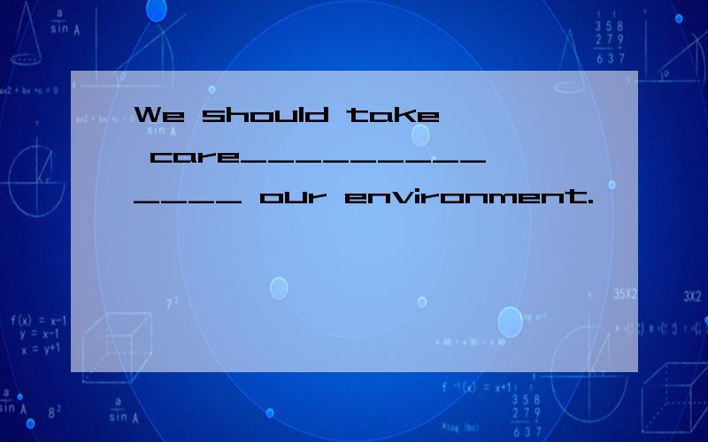 We should take care_____________ our environment.