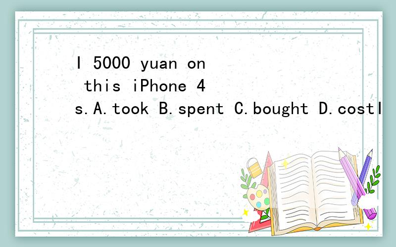 I 5000 yuan on this iPhone 4s.A.took B.spent C.bought D.costI ( )5000 yuan on this iPhone 4s.A.took B.spent C.bought D.cost