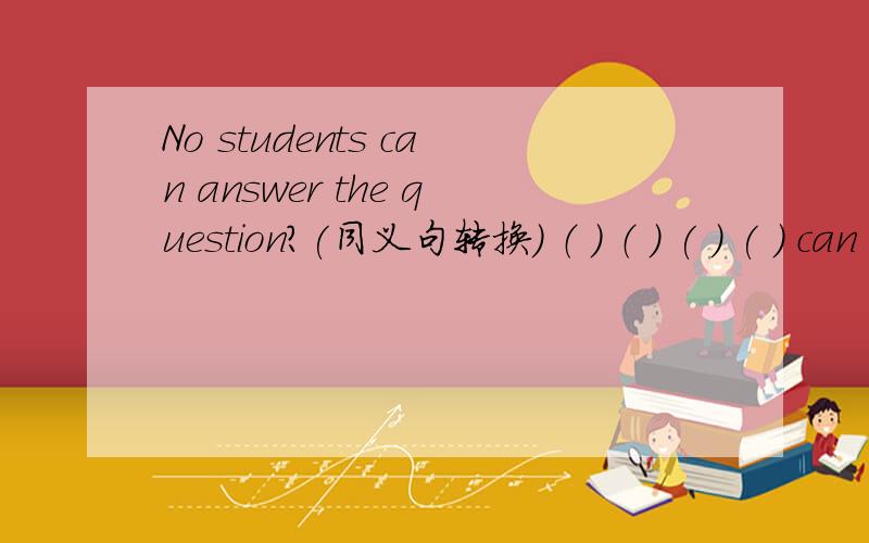 No students can answer the question?(同义句转换） （ ） （ ) ( ) ( ) can answer the question.Do not have anystudents can answer the question.行不行?如果不行 为什么?