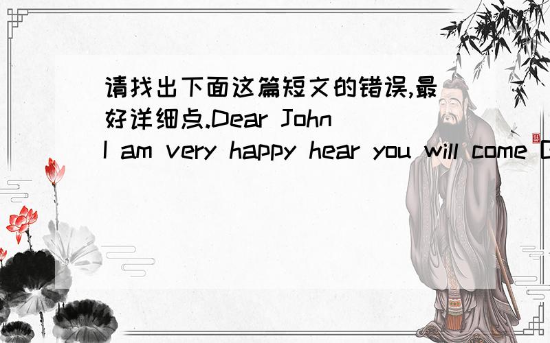 请找出下面这篇短文的错误,最好详细点.Dear JohnI am very happy hear you will come Beijing.I can give some suggest to you.About study,at first you should make good use of time.It is a very important way of improve your grades.If you are