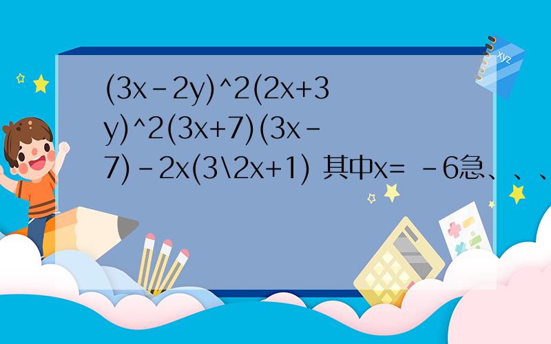 (3x-2y)^2(2x+3y)^2(3x+7)(3x-7)-2x(3\2x+1) 其中x= -6急、、、、、、、、、、、、、、、、、、、、、、、、、、、、、、、、、、