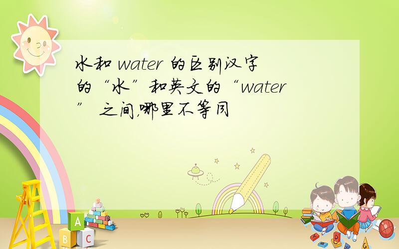 水和 water 的区别汉字的“水”和英文的“water” 之间，哪里不等同