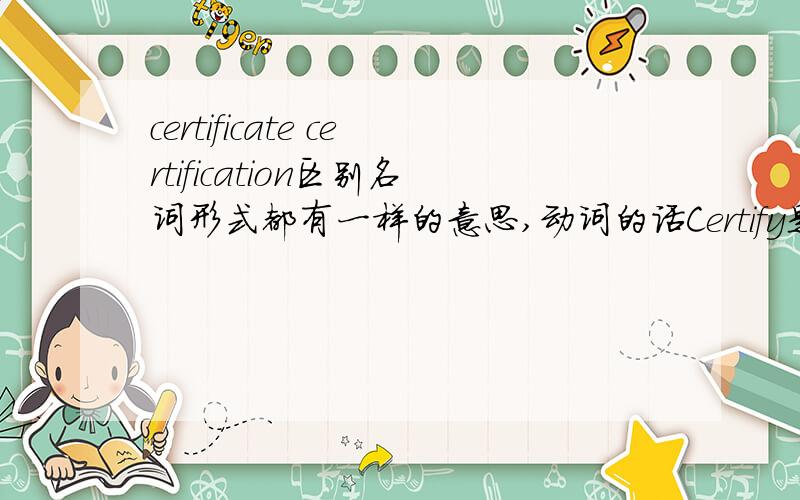certificate certification区别名词形式都有一样的意思,动词的话Certify是动词,总之这几个词都区别仪下吧